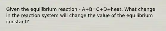 Given the equilibrium reaction - A+B=C+D+heat. What change in the reaction system will change the value of the equilibrium constant?