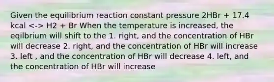 Given the equilibrium reaction constant pressure 2HBr + 17.4 kcal H2 + Br When the temperature is increased, the eqilbrium will shift to the 1. right, and the concentration of HBr will decrease 2. right, and the concentration of HBr will increase 3. left , and the concentration of HBr will decrease 4. left, and the concentration of HBr will increase