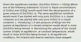 Given the equilibrium reaction: ZnCO3(s) ZnO(s) + CO2(g) Which one of the following statements is true? a. Equal concentrations of ZnO(s) and CO2(g) would result from the decomposition of a given amount of ZnCO3(s). b. The same equilibrium condition would result if we started with only pure ZnCO3(s) in a closed container as if we started with only pure ZnO(s) in a closed container. c. Introducing 1.0 atm pressure of N2(g) into the system at equilibrium in a closed container would result in more ZnCO3(s) being formed. d. Decreasing the volume of the closed system initially at equilibrium, at constant temperature, would result in more ZnCO3(s) being formed. e. At equilibrium conditions, the forward and reverse reactions have stopped.