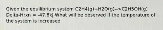 Given the equilibrium system C2H4(g)+H2O(g)-->C2H5OH(g) Delta-Hrxn = -47.8kJ What will be observed if the temperature of the system is increased