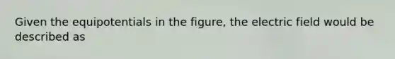 Given the equipotentials in the figure, the electric field would be described as