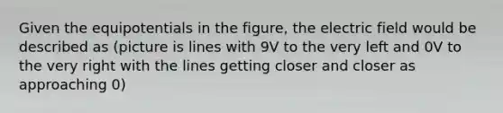 Given the equipotentials in the figure, the electric field would be described as (picture is lines with 9V to the very left and 0V to the very right with the lines getting closer and closer as approaching 0)