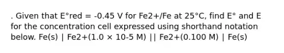 . Given that E°red = -0.45 V for Fe2+/Fe at 25°C, find E° and E for the concentration cell expressed using shorthand notation below. Fe(s) ∣ Fe2+(1.0 × 10-5 M) ∣∣ Fe2+(0.100 M) ∣ Fe(s)