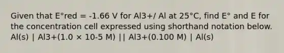 Given that E°red = -1.66 V for Al3+/ Al at 25°C, find E° and E for the concentration cell expressed using shorthand notation below. Al(s) ∣ Al3+(1.0 × 10-5 M) ∣∣ Al3+(0.100 M) ∣ Al(s)