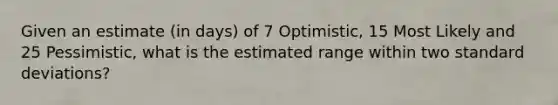 Given an estimate (in days) of 7 Optimistic, 15 Most Likely and 25 Pessimistic, what is the estimated range within two standard deviations?