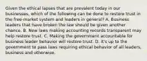 Given the ethical lapses that are prevalent today in our businesses, which of the following can be done to restore trust in the free-market system and leaders in general? A. Business leaders that have broken the law should be given another chance. B. New laws making accounting records transparent may help restore trust. C. Making the government accountable for business leader behavior will restore trust. D. It's up to the government to pass laws requiring ethical behavior of all leaders, business and otherwise.