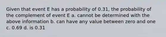 Given that event E has a probability of 0.31, the probability of the complement of event E a. cannot be determined with the above information b. can have any value between zero and one c. 0.69 d. is 0.31