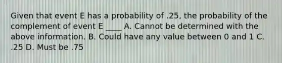 Given that event E has a probability of .25, the probability of the complement of event E ____ A. Cannot be determined with the above information. B. Could have any value between 0 and 1 C. .25 D. Must be .75