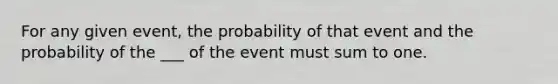 For any given event, the probability of that event and the probability of the ___ of the event must sum to one.