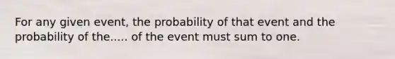 For any given event, the probability of that event and the probability of the..... of the event must sum to one.