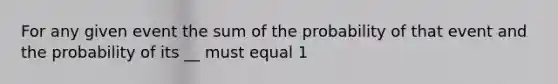 For any given event the sum of the probability of that event and the probability of its __ must equal 1