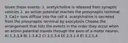 Given these events: 1. acetylcholine is released from synaptic vesicles 2. an action potential reaches the presynaptic terminal 3. Ca2+ ions diffuse into the cell 4. acetylcholine is secreted from the presynaptic terminal by exocytosis Choose the arrangement that lists the events in the order they occur when an action potential travels through the axon of a motor neuron. A) 1,2,3,4 B) 1,3,4,2 C) 2,1,3,4 D) 2,3,1,4 E) 3,2,1,4