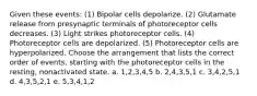 Given these events: (1) Bipolar cells depolarize. (2) Glutamate release from presynaptic terminals of photoreceptor cells decreases. (3) Light strikes photoreceptor cells. (4) Photoreceptor cells are depolarized. (5) Photoreceptor cells are hyperpolarized. Choose the arrangement that lists the correct order of events, starting with the photoreceptor cells in the resting, nonactivated state. a. 1,2,3,4,5 b. 2,4,3,5,1 c. 3,4,2,5,1 d. 4,3,5,2,1 e. 5,3,4,1,2