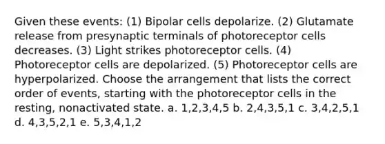 Given these events: (1) Bipolar cells depolarize. (2) Glutamate release from presynaptic terminals of photoreceptor cells decreases. (3) Light strikes photoreceptor cells. (4) Photoreceptor cells are depolarized. (5) Photoreceptor cells are hyperpolarized. Choose the arrangement that lists the correct order of events, starting with the photoreceptor cells in the resting, nonactivated state. a. 1,2,3,4,5 b. 2,4,3,5,1 c. 3,4,2,5,1 d. 4,3,5,2,1 e. 5,3,4,1,2