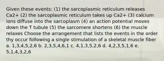 Given these events: (1) the sarcoplasmic reticulum releases Ca2+ (2) the sarcoplasmic reticulum takes up Ca2+ (3) calcium ions diffuse into the sarcoplasm (4) an action potential moves down the T tubule (5) the sarcomere shortens (6) the muscle relaxes Choose the arrangement that lists the events in the order thy occur following a single stimulation of a skeletal muscle fiber a. 1,3,4,5,2,6 b. 2,3,5,4,6,1 c. 4,1,3,5,2,6 d. 4,2,3,5,1,6 e. 5,1,4,3,2,6