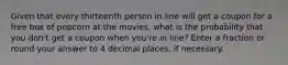 Given that every thirteenth person in line will get a coupon for a free box of popcorn at the movies, what is the probability that you don't get a coupon when you're in line? Enter a fraction or round your answer to 4 decimal places, if necessary.