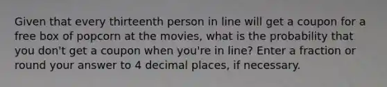 Given that every thirteenth person in line will get a coupon for a free box of popcorn at the movies, what is the probability that you don't get a coupon when you're in line? Enter a fraction or round your answer to 4 decimal places, if necessary.