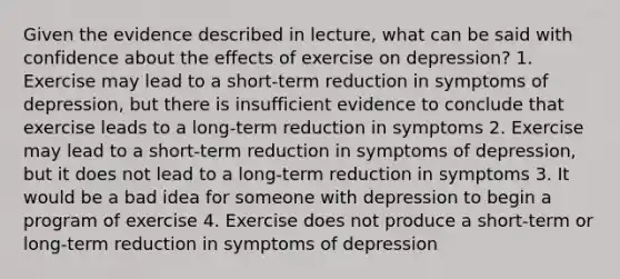 Given the evidence described in lecture, what can be said with confidence about the effects of exercise on depression? 1. Exercise may lead to a short-term reduction in symptoms of depression, but there is insufficient evidence to conclude that exercise leads to a long-term reduction in symptoms 2. Exercise may lead to a short-term reduction in symptoms of depression, but it does not lead to a long-term reduction in symptoms 3. It would be a bad idea for someone with depression to begin a program of exercise 4. Exercise does not produce a short-term or long-term reduction in symptoms of depression