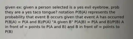 given ex: given a person selected is a yes evil eyebrow, prob they are a yes taco tongue? notation P(B|A) represents the probability that event B occurs given that event A has occurred P(B|A) = P(A and B)/P(A) "A given B" P(A|B) = P(A and B)/P(B) A in front of = points to P(A and B) and B in front of = points to P(B)