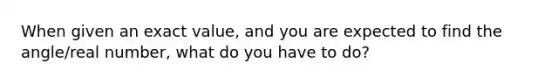 When given an exact value, and you are expected to find the angle/real number, what do you have to do?