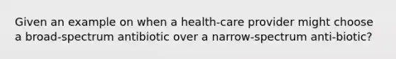 Given an example on when a health-care provider might choose a broad-spectrum antibiotic over a narrow-spectrum anti-biotic?