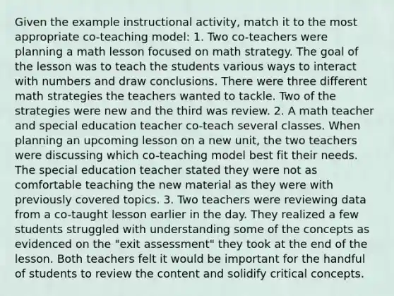 Given the example instructional activity, match it to the most appropriate co-teaching model: 1. Two co-teachers were planning a math lesson focused on math strategy. The goal of the lesson was to teach the students various ways to interact with numbers and draw conclusions. There were three different math strategies the teachers wanted to tackle. Two of the strategies were new and the third was review. 2. A math teacher and special education teacher co-teach several classes. When planning an upcoming lesson on a new unit, the two teachers were discussing which co-teaching model best fit their needs. The special education teacher stated they were not as comfortable teaching the new material as they were with previously covered topics. 3. Two teachers were reviewing data from a co-taught lesson earlier in the day. They realized a few students struggled with understanding some of the concepts as evidenced on the "exit assessment" they took at the end of the lesson. Both teachers felt it would be important for the handful of students to review the content and solidify critical concepts.