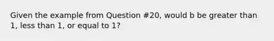 Given the example from Question #20, would b be greater than 1, less than 1, or equal to 1?