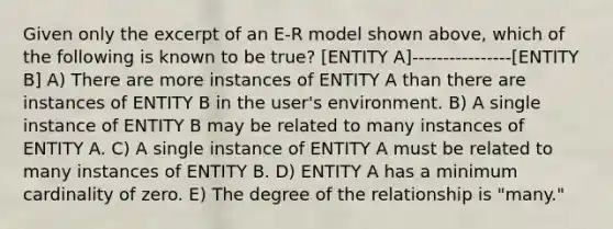 Given only the excerpt of an E-R model shown above, which of the following is known to be true? [ENTITY A]-------- --------[ENTITY B] A) There are more instances of ENTITY A than there are instances of ENTITY B in the user's environment. B) A single instance of ENTITY B may be related to many instances of ENTITY A. C) A single instance of ENTITY A must be related to many instances of ENTITY B. D) ENTITY A has a minimum cardinality of zero. E) The degree of the relationship is "many."