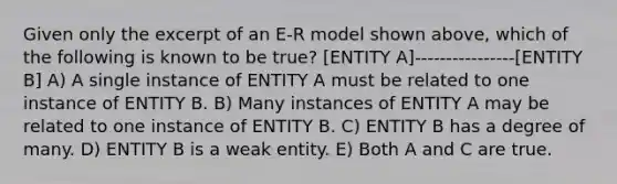 Given only the excerpt of an E-R model shown above, which of the following is known to be true? [ENTITY A]-------- --------[ENTITY B] A) A single instance of ENTITY A must be related to one instance of ENTITY B. B) Many instances of ENTITY A may be related to one instance of ENTITY B. C) ENTITY B has a degree of many. D) ENTITY B is a weak entity. E) Both A and C are true.