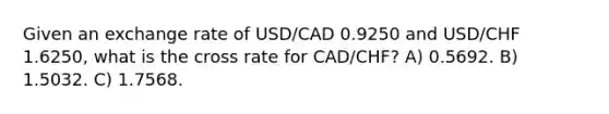 Given an exchange rate of USD/CAD 0.9250 and USD/CHF 1.6250, what is the cross rate for CAD/CHF? A) 0.5692. B) 1.5032. C) 1.7568.