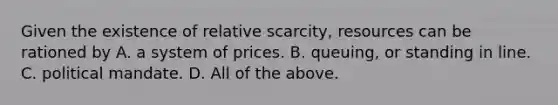 Given the existence of relative​ scarcity, resources can be rationed by A. a system of prices. B. ​queuing, or standing in line. C. political mandate. D. All of the above.