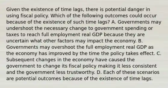 Given the existence of time​ lags, there is potential danger in using fiscal policy. Which of the following outcomes could occur because of the existence of such time​ lags? A. Governments may undershoot the necessary change to government spending or taxes to reach full employment real GDP because they are uncertain what other factors may impact the economy. B. Governments may overshoot the full employment real GDP as the economy has improved by the time the policy takes effect. C. Subsequent changes in the economy have caused the government to change its fiscal policy making it less consistent and the government less trustworthy. D. Each of these scenarios are potential outcomes because of the existence of time lags.