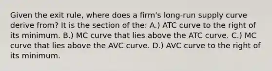 Given the exit rule, where does a firm's long-run supply curve derive from? It is the section of the: A.) ATC curve to the right of its minimum. B.) MC curve that lies above the ATC curve. C.) MC curve that lies above the AVC curve. D.) AVC curve to the right of its minimum.