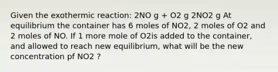 Given the exothermic reaction: 2NO g + O2 g 2NO2 g At equilibrium the container has 6 moles of NO2, 2 moles of O2 and 2 moles of NO. If 1 more mole of O2is added to the container, and allowed to reach new equilibrium, what will be the new concentration pf NO2 ?