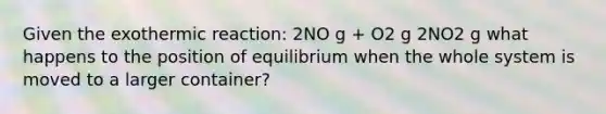 Given the exothermic reaction: 2NO g + O2 g 2NO2 g what happens to the position of equilibrium when the whole system is moved to a larger container?