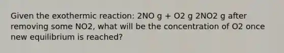 Given the exothermic reaction: 2NO g + O2 g 2NO2 g after removing some NO2, what will be the concentration of O2 once new equilibrium is reached?