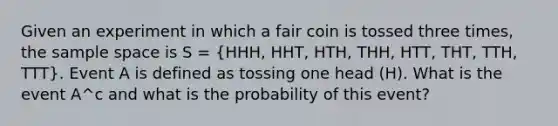 Given an experiment in which a fair coin is tossed three times, the sample space is S = (HHH, HHT, HTH, THH, HTT, THT, TTH, TTT). Event A is defined as tossing one head (H). What is the event A^c and what is the probability of this event?