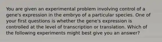 You are given an experimental problem involving control of a gene's expression in the embryo of a particular species. One of your first questions is whether the gene's expression is controlled at the level of transcription or translation. Which of the following experiments might best give you an answer?