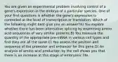 You are given an experimental problem involving control of a gene's expression in the embryo of a particular species. One of your first questions is whether the gene's expression is controlled at the level of transcription or translation. Which of the following might best give you an answer?A) You explore whether there has been alternative splicing by examining amino acid sequences of very similar proteins.B) You measure the quantity of the appropriate pre-mRNA in various cell types and find they are all the same.C) You assess the position and sequence of the promoter and enhancer for this gene.D) An analysis of amino acid production by the cell shows you that there is an increase at this stage of embryonic life.