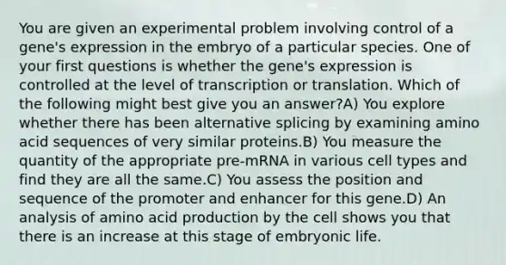 You are given an experimental problem involving control of a gene's expression in the embryo of a particular species. One of your first questions is whether the gene's expression is controlled at the level of transcription or translation. Which of the following might best give you an answer?A) You explore whether there has been alternative splicing by examining amino acid sequences of very similar proteins.B) You measure the quantity of the appropriate pre-mRNA in various cell types and find they are all the same.C) You assess the position and sequence of the promoter and enhancer for this gene.D) An analysis of amino acid production by the cell shows you that there is an increase at this stage of embryonic life.