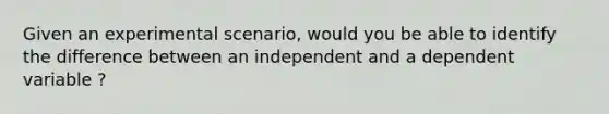 Given an experimental scenario, would you be able to identify the difference between an independent and a dependent variable ?