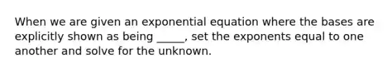 When we are given an exponential equation where the bases are explicitly shown as being _____, set the exponents equal to one another and solve for the unknown.