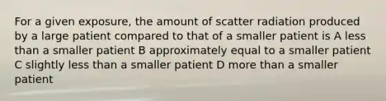 For a given exposure, the amount of scatter radiation produced by a large patient compared to that of a smaller patient is A less than a smaller patient B approximately equal to a smaller patient C slightly less than a smaller patient D more than a smaller patient