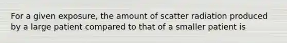 For a given exposure, the amount of scatter radiation produced by a large patient compared to that of a smaller patient is