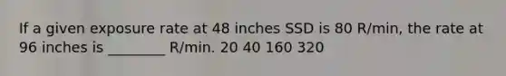 If a given exposure rate at 48 inches SSD is 80 R/min, the rate at 96 inches is ________ R/min. 20 40 160 320