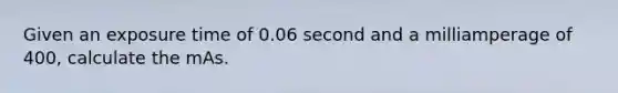 Given an exposure time of 0.06 second and a milliamperage of 400, calculate the mAs.