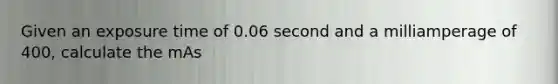 Given an exposure time of 0.06 second and a milliamperage of 400, calculate the mAs