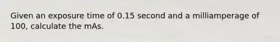 Given an exposure time of 0.15 second and a milliamperage of 100, calculate the mAs.