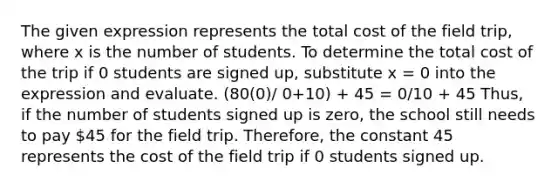 The given expression represents the total cost of the field trip, where x is the number of students. To determine the total cost of the trip if 0 students are signed up, substitute x = 0 into the expression and evaluate. (80(0)/ 0+10) + 45 = 0/10 + 45 Thus, if the number of students signed up is zero, the school still needs to pay 45 for the field trip. Therefore, the constant 45 represents the cost of the field trip if 0 students signed up.