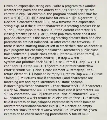 Given an expression string exp , write a program to examine whether the pairs and the orders of "(",")","(",")","[","]" are correct in exp. For example, the program should print true for exp = "[()](} ()()]())" and false for exp = "[(])" Algorithm: 1) Declare a character stack S. 2) Now traverse the expression string exp. a) If the current character is a starting bracket ('(' or '(' or '[') then push it to stack. b) If the current character is a closing bracket (')' or ')' or ']') then pop from stack and if the popped character is the matching starting bracket then fine else parenthesis are not balanced. 3) After complete traversal, if there is some starting bracket left in stack then "not balanced" // Java program for checking // balanced Parenthesis public class BalancedParan ( static class stack { int top=-1; char items[] = new char[100]; void push(char x) { if (top == 99) { System.out.println("Stack full"); ) else ( items[++top] = x; ) } char pop() ( if (top == -1) { System.out.println("Underflow error"); return '0'; ) else ( char element = items[top]; top--; return element; ) } boolean isEmpty() ( return (top == -1) ? true : false; ) } /* Returns true if character1 and character2 are matching left and right Parenthesis */ static boolean isMatchingPair(char character1, char character2) ( if (character1 == '(' && character2 == ')') return true; else if (character1 == '{' && character2 == ')') return true; else if (character1 == '[' && character2 == ']') return true; else return false; } /* Return true if expression has balanced Parenthesis */ static boolean areParenthesisBalanced(char exp[]) ( /* Declare an empty character stack */ stack st=new stack(); /* Traverse the given expression to check matching parenthesis */ for(int i=0;i<exp.length;i++) { /*If the exp[i] is a starting parenthesis then push it*/ if (exp[i] == '{' || exp[i] == '(' || exp[i] == '[') st.push(exp[i]); /* If exp[i] is an ending parenthesis then pop from stack and check if the popped parenthesis is a matching pair*/ if (exp[i] == ')' || exp[i] == ')' || exp[i] == ']') ( /* If we see an ending parenthesis without a pair then return false*/ if (st.isEmpty()) { return false; ) /* Pop the top element from stack, if it is not a pair parenthesis of character then there is a mismatch. This happens for expressions like (()) */ else if ( !isMatchingPair(st.pop(), exp[i]) ) ( return false; ) } } /* If there is something left in expression then there is a starting parenthesis without a closing parenthesis */ if (st.isEmpty()) return true; /*balanced*/ else ( /*not balanced*/ return false; ) } /* UTILITY FUNCTIONS */ /*driver program to test above functions*/ public static void main(String[] args) ( char exp[] = {'{','(',')',')','[',']'}; if (areParenthesisBalanced(exp)) System.out.println("Balanced "); else System.out.println("Not Balanced "); } }